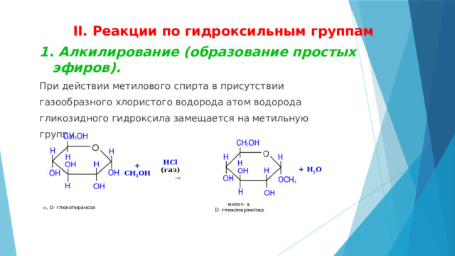 II. Реакции по гидроксильным группам 1. Алкилирование (образование простых эфиров).  При действии метилового спирта в присутствии газообразного хлористого водорода атом водорода гликозидного гидроксила замещается на метильную группу.                                                                    + СH 3 ОН  HCl (газ)                                                                            → a , D- глюкопираноза + H 2 О метил- a,  D- глюкопиранозид 