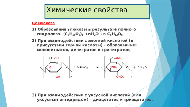 Химические свойства Целлюлоза 1) Образование глюкозы в результате полного гидролиза: (С 6 Н 10 О 5 ) n +nH 2 O→ n С 6 Н 12 О 6 2) При взаимодействии с азотной кислотой (в присутствии серной кислоты) – образование: мононитратов, динитратов и тринитратов;       3) При взаимодействии с уксусной кислотой (или уксусным ангидридом) – диацетатов и триацетатов. 