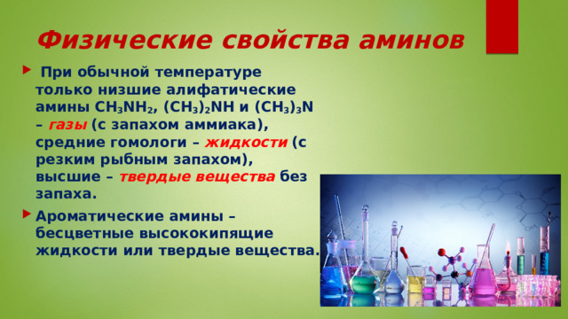 Физические свойства аминов  При обычной температуре только низшие алифатические амины CH 3 NH 2 , (CH 3 ) 2 NH и (CH 3 ) 3 N – газы (с запахом аммиака), средние гомологи – жидкости (с резким рыбным запахом), высшие – твердые вещества без запаха. Ароматические амины – бесцветные высококипящие жидкости или твердые вещества. 