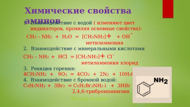 Химические свойства аминов Взаимодействие с водой ( изменяют цвет индикаторов, проявляя основные свойства):  CH 3 – NH 2 + H 2 O = [CH 3 NH 3 ] + + OH ˉ  метиламмония 2. Взаимодействие с минеральными кислотами : CH 3 – NH 2 + HCl = [CH 3 NH 3 ] + Clˉ  метиламмония хлорид 3. Реакция горения: 4CH 3 NH 2 + 9O 2 = 4CO 2 + 2N 2 + 10H 2 O Взаимодействие с бромной водой: C 6 H 5 NH 2 + 3Br 2 = C 6 H 2 Br 3 NH 2 ↓ + 3HBr   2,4,6-трибромамнилин  (белый осадок)   