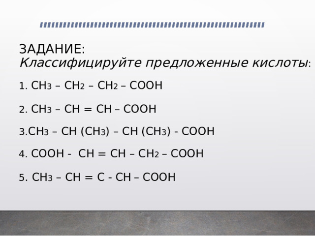    ЗАДАНИЕ:  Классифицируйте предложенные кислоты :   1. CH 3 – CH 2 – CH 2 – COOH   2. CH 3 – CH = CH  – COOH    3. CH 3 – CH (CH 3 ) – CH (CH 3 ) - COOH    4. COOH - CH = CH – CH 2 – COOH   5 . CH 3 – CH = C - CH  – COOH 