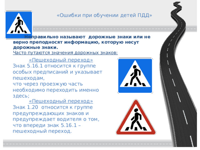 «Ошибки при обучении детей ПДД»   Неправильно называют дорожные знаки или не верно преподносят информацию, которую несут дорожные знаки.   Часто путаются значения дорожных знаков: «Пешеходный переход» Знак 5.16.1 относится к группе особых предписаний и указывает пешеходам, что через проезжую часть необходимо переходить именно здесь; «Пешеходный переход» Знак 1.20 относится к группе предупреждающих знаков и предупреждает водителя о том, что впереди знак 5.16.1 – пешеходный переход. 