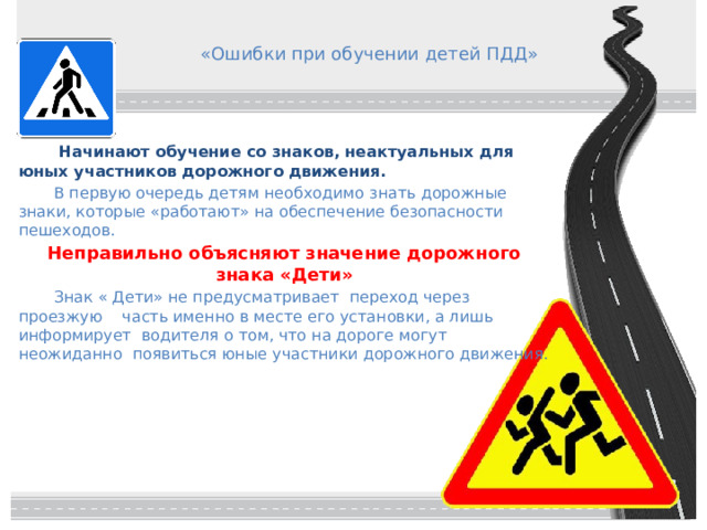 «Ошибки при обучении детей ПДД»   Начинают обучение со знаков, неактуальных для юных участников дорожного движения.  В первую очередь детям необходимо знать дорожные знаки, которые «работают» на обеспечение безопасности пешеходов. Неправильно объясняют значение дорожного знака «Дети»  Знак « Дети» не предусматривает переход через проезжую часть именно в месте его установки, а лишь информирует водителя о том, что на дороге могут неожиданно появиться юные участники дорожного движения. 