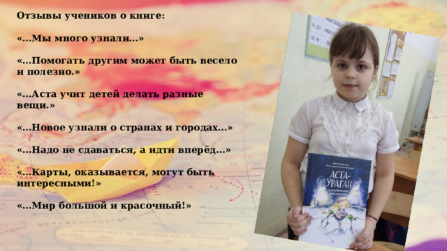 Отзывы учеников о книге:  «…Мы много узнали…»  «…Помогать другим может быть весело и полезно.»  «…Аста учит детей делать разные вещи.»  «…Новое узнали о странах и городах…»  «…Надо не сдаваться, а идти вперёд…»  «…Карты, оказывается, могут быть интересными!»  «…Мир большой и красочный!»  04/05/2022 