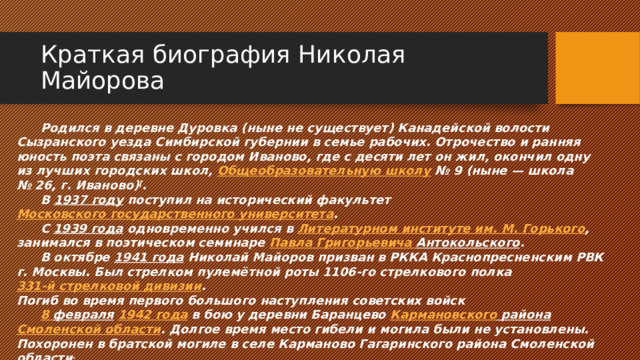 Краткая биография Николая Майорова  Родился в деревне Дуровка (ныне не существует) Канадейской волости Сызранского уезда Симбирской губернии в семье рабочих. Отрочество и ранняя юность поэта связаны с городом Иваново, где с десяти лет он жил, окончил одну из лучших городских школ,  Общеобразовательную школу  № 9 (ныне — школа № 26, г. Иваново) [ .  В  1937 году  поступил на исторический факультет  Московского государственного университета .  С  1939 года  одновременно учился в  Литературном институте им. М. Горького , занимался в поэтическом семинаре  Павла Григорьевича Антокольского .  В октябре  1941 года  Николай Майоров призван в РККА Краснопресненским РВК г. Москвы. Был стрелком пулемётной роты 1106-го стрелкового полка  331-й стрелковой дивизии . Погиб во время первого большого наступления советских войск    8 февраля   1942 года   в бою у деревни Баранцево  Кармановского района   Смоленской области . Долгое время место гибели и могила были не установлены. Похоронен в братской могиле в селе Карманово Гагаринского района Смоленской области . 