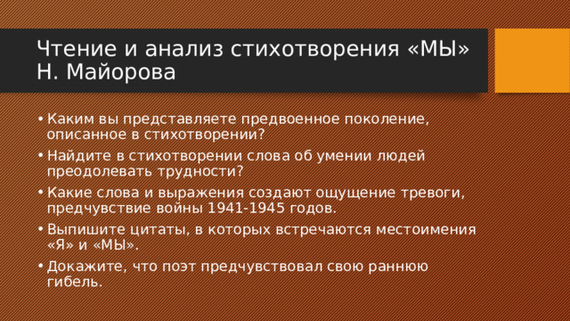 Чтение и анализ стихотворения «МЫ» Н. Майорова Каким вы представляете предвоенное поколение, описанное в стихотворении? Найдите в стихотворении слова об умении людей преодолевать трудности? Какие слова и выражения создают ощущение тревоги, предчувствие войны 1941-1945 годов. Выпишите цитаты, в которых встречаются местоимения «Я» и «МЫ». Докажите, что поэт предчувствовал свою раннюю гибель. 