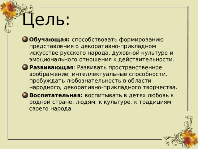 Цель: Обучающая: способствовать формированию представления о декоративно-прикладном искусстве русского народа, духовной культуре и эмоционального отношения к действительности. Развивающая : Развивать пространственное воображение, интеллектуальные способности, пробуждать любознательность в области народного, декоративно-прикладного творчества. Воспитательная: воспитывать в детях любовь к родной стране, людям, к культуре, к традициям своего народа. 