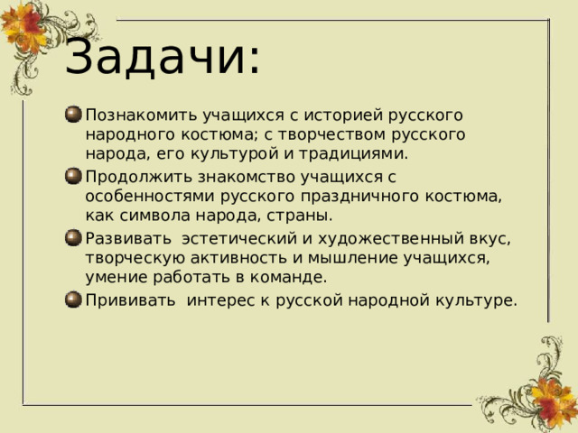 Задачи: Познакомить учащихся с историей русского народного костюма; с творчеством русского народа, его культурой и традициями. Продолжить знакомство учащихся с особенностями русского праздничного костюма, как символа народа, страны. Развивать эстетический и художественный вкус, творческую активность и мышление учащихся, умение работать в команде. Прививать интерес к русской народной культуре. 