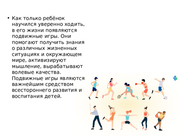 Как только ребёнок научился уверенно ходить, в его жизни появляются подвижные игры. Они помогают получить знания о различных жизненных ситуациях и окружающем мире, активизируют мышление, вырабатывают волевые качества. Подвижные игры являются важнейшим средством всестороннего развития и воспитания детей. 