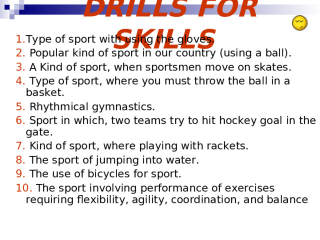  DRILLS FOR SKILLS 1. Type of sport with using the gloves. 2. Popular kind of sport in our country (using a ball). 3. A Kind of sport, when sportsmen move on skates. 4. Type of sport, where you must throw the ball in a basket. 5. Rhythmical gymnastics. 6. Sport in which, two teams try to hit hockey goal in the gate. 7. Kind of sport, where playing with rackets. 8. The sport of jumping into water. 9. The use of bicycles for sport. 10. The sport involving performance of exercises requiring flexibility, agility, coordination, and balance 