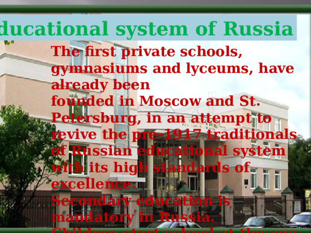 Educational system in Russia Educational system of Russia The first private schools, gymnasiums and lyceums, have already been founded in Moscow and St. Petersburg, in an attempt to revive the pre-1917 traditionals of Russian educational system with its high standards of excellence. Secondary education is mandatory in Russia. Children start school at the age of 6 and finish at 17. There are also “spacial” schools  