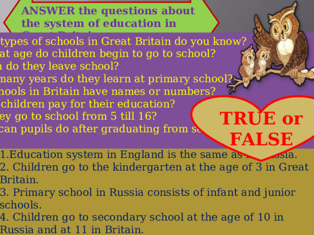ANSWER the questions about the system of education in Great Britain What types of schools in Great Britain do you know? At what age do children begin to go to school?  When do they leave school? How many years do they learn at primary school? Do schools in Britain have names or numbers? 6. Must children pay for their education? 7. Do they go to school from 5 till 16? 8.What can pupils do after graduating from secondary school? TRUE or FALSE 1.Education system in England is the same as in Russia. 2. Children go to the kindergarten at the age of 3 in Great Britain. 3. Primary school in Russia consists of infant and junior schools. 4. Children go to secondary school at the age of 10 in Russia and at 11 in Britain. 5. Children can enter University after secondary school in Britain. 6. Private schools are not very expensive. 7.Children have to go to primary school at 4 in Britain. 