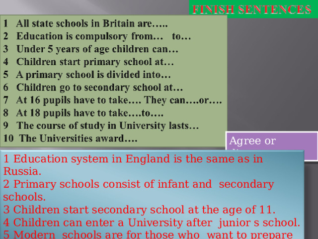 Agree or disagree 1 Education system in England is the same as in Russia. 2 Primary schools consist of infant and secondary schools. 3 Children start secondary school at the age of 11. 4 Children can enter a University after junior s school. 5 Modern schools are for those who want to prepare for universities. 6 Take “O” level and you will enter University without any problems. 