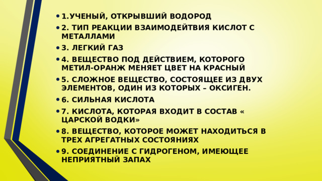1.УЧЕНЫЙ, ОТКРЫВШИЙ ВОДОРОД 2. ТИП РЕАКЦИИ ВЗАИМОДЕЙТВИЯ КИСЛОТ С МЕТАЛЛАМИ 3. ЛЕГКИЙ ГАЗ 4. ВЕЩЕСТВО ПОД ДЕЙСТВИЕМ, КОТОРОГО МЕТИЛ-ОРАНЖ МЕНЯЕТ ЦВЕТ НА КРАСНЫЙ 5. СЛОЖНОЕ ВЕЩЕСТВО, СОСТОЯЩЕЕ ИЗ ДВУХ ЭЛЕМЕНТОВ, ОДИН ИЗ КОТОРЫХ – ОКСИГЕН. 6. СИЛЬНАЯ КИСЛОТА 7. КИСЛОТА, КОТОРАЯ ВХОДИТ В СОСТАВ « ЦАРСКОЙ ВОДКИ» 8. ВЕЩЕСТВО, КОТОРОЕ МОЖЕТ НАХОДИТЬСЯ В ТРЕХ АГРЕГАТНЫХ СОСТОЯНИЯХ 9. СОЕДИНЕНИЕ С ГИДРОГЕНОМ, ИМЕЮЩЕЕ НЕПРИЯТНЫЙ ЗАПАХ 