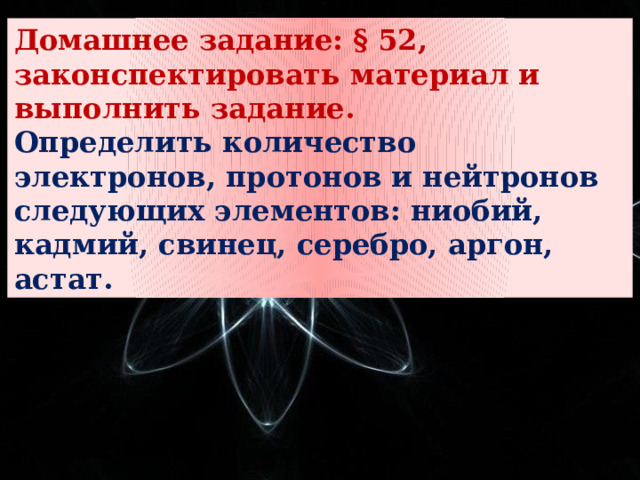 Домашнее задание: § 52, законспектировать материал и выполнить задание. Определить количество электронов, протонов и нейтронов следующих элементов: ниобий, кадмий, свинец, серебро, аргон, астат. 