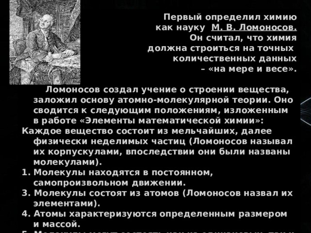  Первый определил химию  как науку М. В. Ломоносов.  Он считал, что химия  должна строиться на точных количественных данных – «на мере и весе».   Ломоносов создал учение о строении вещества, заложил основу атомно-молекулярной теории. Оно сводится к следующим положениям, изложенным в работе «Элементы математической химии»: Каждое вещество состоит из мельчайших, далее физически неделимых частиц (Ломоносов называл их корпускулами, впоследствии они были названы молекулами). Молекулы находятся в постоянном, самопроизвольном движении. 3. Молекулы состоят из атомов (Ломоносов назвал их элементами). 4. Атомы характеризуются определенным размером и массой. 5. Молекулы могут состоять как из одинаковых, так и различных атомов. 