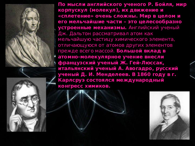 По мысли английского ученого Р. Бойля, мир корпускул (молекул), их движение и «сплетение» очень сложны. Мир в целом и его мельчайшие части – это целесообразно устроенные механизмы. Английский ученый Дж. Дальтон рассматривал атом как мельчайшую частицу химического элемента, отличающуюся от атомов других элементов прежде всего массой. Большой вклад в атомно-молекулярное учение внесли французский ученый Ж. Гей-Люссак, итальянский ученый А. Авогадро, русский ученый Д. И. Менделеев. В 1860 году в г. Карлсруэ состоялся международный конгресс химиков. 