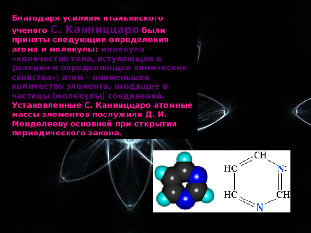 Благодаря усилиям итальянского ученого С. Канниццаро были приняты следующие определения атома и молекулы: молекула – «количество тела, вступающее в реакции и определяющее химические свойства»; атом – наименьшее количество элемента, входящее в частицы (молекулы) соединений. Установленные С. Канниццаро атомные массы элементов послужили Д. И. Менделееву основной при открытии периодического закона. 