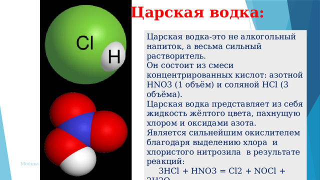 Царская водка:   Царская водка-это не алкогольный напиток, а весьма сильный растворитель. Он состоит из смеси концентрированных кислот: азотной HNO3 (1 объём) и соляной HCl (3 объёма). Царская водка представляет из себя жидкость жёлтого цвета, пахнущую хлором и оксидами азота. Является сильнейшим окислителем благодаря выделению хлора и хлористого нитрозила в результате реакций:  3HCl + HNO3 = Cl2 + NOCl + 2H2O  2NOCl = 2NO + Cl2 Москва 2002  