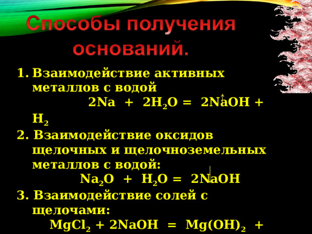 Взаимодействие активных металлов с водой  2Na + 2H 2 O = 2NaOH + H 2 2. Взаимодействие оксидов щелочных и щелочноземельных металлов с водой:  Na 2 О + H 2 O = 2NaOH 3. Взаимодействие солей с щелочами:   MgCl 2 + 2NaOH = Mg(OH) 2   + 2NaCl    
