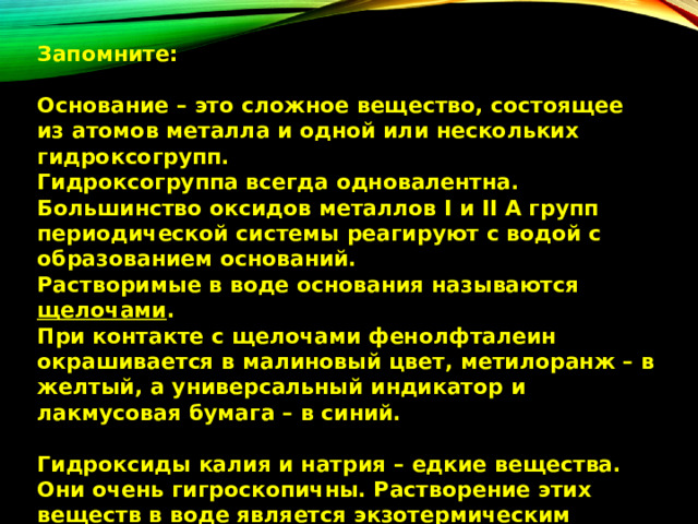 Запомните:  Основание – это сложное вещество, состоящее из атомов металла и одной или нескольких гидроксогрупп. Гидроксогруппа всегда одновалентна.  Большинство оксидов металлов I и II А групп периодической системы реагируют с водой с образованием оснований.  Растворимые в воде основания называются щелочами . При контакте с щелочами фенолфталеин окрашивается в малиновый цвет, метилоранж – в желтый, а универсальный индикатор и лакмусовая бумага – в синий.  Гидроксиды калия и натрия – едкие вещества. Они очень гигроскопичны. Растворение этих веществ в воде является экзотермическим процессом. 