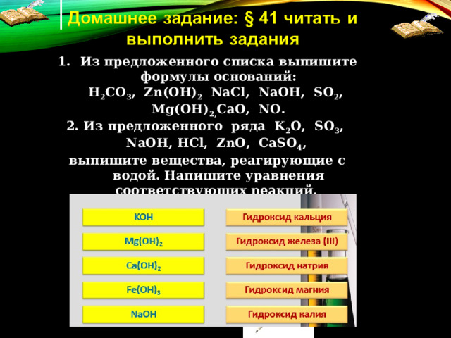 Из предложенного списка выпишите формулы оснований:  H 2 CO 3 , Zn(OH) 2 NaCl, NaOH, SO 2 , Mg(OH) 2 , CaO, NO. 2. Из предложенного ряда K 2 O, SO 3 , NaOH, HCl, ZnO, CaSO 4 , выпишите вещества, реагирующие с водой. Напишите уравнения соответствующих реакций. 3. Установите соответствие:  