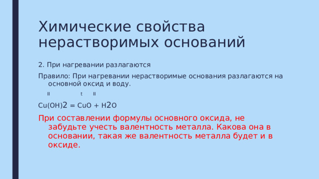 Химические свойства нерастворимых оснований 2. При нагревании разлагаются Правило: При нагревании нерастворимые основания разлагаются на основной оксид и воду.  II t II Сu(OH) 2 = CuO + H 2 O При составлении формулы основного оксида, не забудьте учесть валентность металла. Какова она в основании, такая же валентность металла будет и в оксиде. 