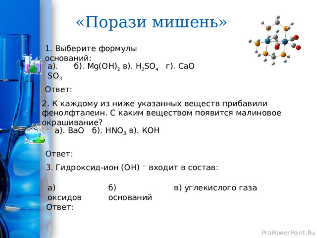 «Порази мишень» 1. Выберите формулы оснований: в). H 2 SO 4 а). SO 3 б). Mg(OH) 2 г). СаО Ответ: 2. К каждому из ниже указанных веществ прибавили фенолфталеин. С каким веществом появится малиновое окрашивание? а). BaO б). HNO 3 в). КОН Ответ: 3. Гидроксид-ион (OH) ⁻ входит в состав: а) оксидов в) углекислого газа б) оснований Ответ: 