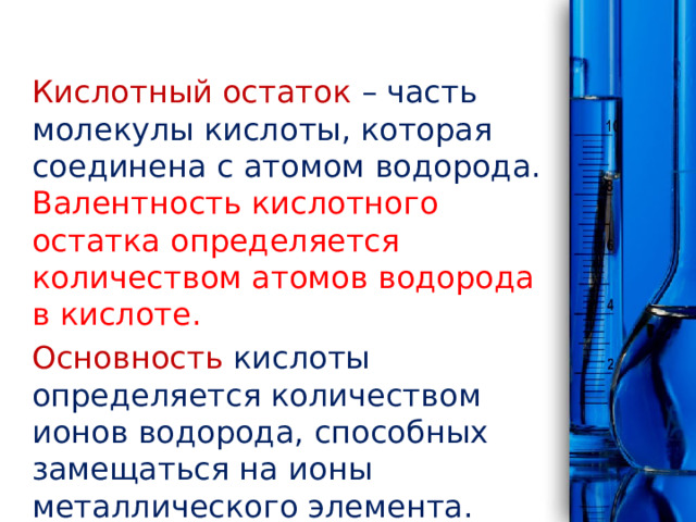 Кислотный остаток – часть молекулы кислоты, которая соединена с атомом водорода. Валентность кислотного остатка определяется количеством атомов водорода в кислоте. Основность кислоты определяется количеством ионов водорода, способных замещаться на ионы металлического элемента. 