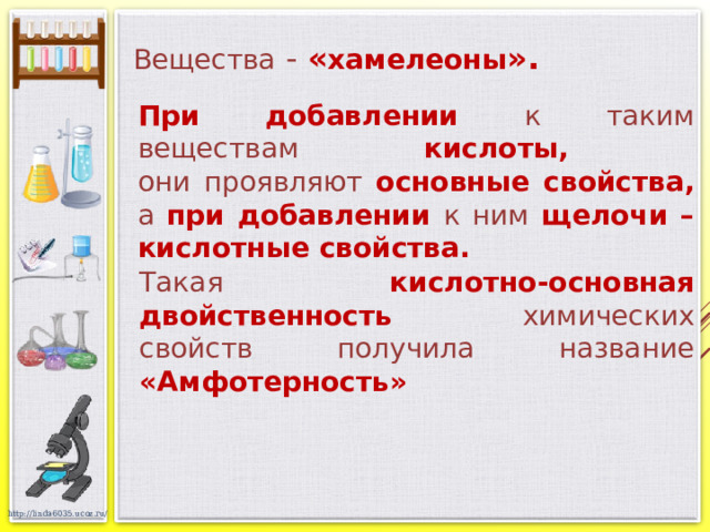 Вещества - « хамелеоны ». При добавлении к таким веществам кислоты,  они проявляют основные свойства, а при добавлении к ним щелочи – кислотные свойства.  Такая кислотно-основная двойственность химических свойств получила название «Амфотерность»   