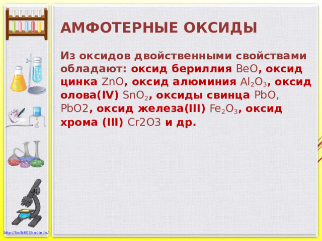 АМФОТЕРНЫЕ ОКСИДЫ Из оксидов двойственными свойствами обладают: оксид бериллия BeO , оксид цинка ZnO , оксид алюминия Al 2 O 3 , оксид олова( IV) SnO 2 , оксиды свинца PbO , PbO2 , оксид железа(III) Fe 2 O 3 , оксид хрома (III) Cr2O3  и др. 