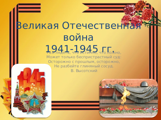 Великая Отечественная война  1941-1945 гг. Разглядеть, что истинно, что ложно, Может только беспристрастный суд: Осторожно с прошлым, осторожно, Не разбейте глиняный сосуд. В. Высотский 