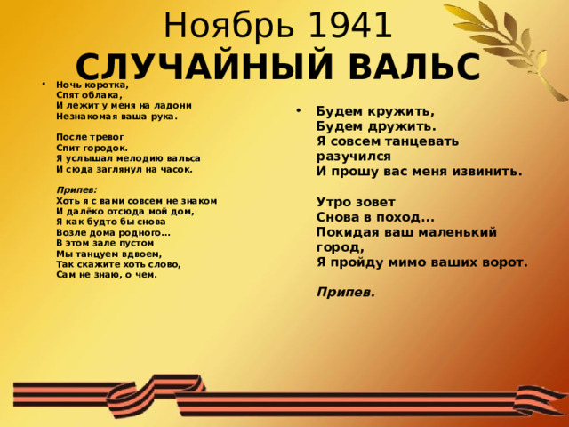 Ноябрь 1941   СЛУЧАЙНЫЙ ВАЛЬС Ночь коротка,  Спят облака,  И лежит у меня на ладони  Незнакомая ваша рука.   После тревог  Спит городок.  Я услышал мелодию вальса  И сюда заглянул на часок.   Припев:  Хоть я с вами совсем не знаком  И далёко отсюда мой дом,  Я как будто бы снова  Возле дома родного...  В этом зале пустом  Мы танцуем вдвоем,  Так скажите хоть слово,  Сам не знаю, о чем.    Будем кружить,  Будем дружить.  Я совсем танцевать разучился  И прошу вас меня извинить.   Утро зовет  Снова в поход...  Покидая ваш маленький город,  Я пройду мимо ваших ворот.   Припев.  