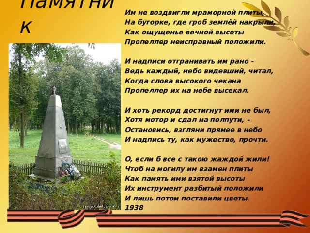 Им не воздвигли мраморной плиты, На бугорке, где гроб землёй накрыли, Как ощущенье вечной высоты Пропеллер неисправный положили.   И надписи отгранивать им рано - Ведь каждый, небо видевший, читал, Когда слова высокого чекана Пропеллер их на небе высекал.   И хоть рекорд достигнут ими не был, Хотя мотор и сдал на полпути, - Остановись, взгляни прямее в небо И надпись ту, как мужество, прочти.   О, если б все с такою жаждой жили! Чтоб на могилу им взамен плиты Как память ими взятой высоты Их инструмент разбитый положили И лишь потом поставили цветы. 1938        Памятник   