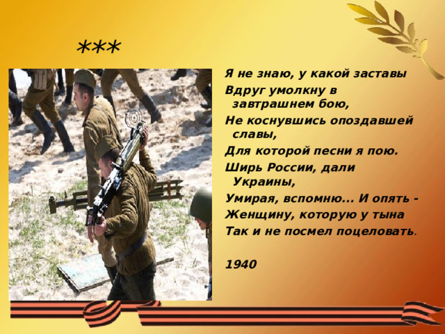    Я не знаю, у какой заставы  Вдруг умолкну в завтрашнем бою,  Не коснувшись опоздавшей славы,  Для которой песни я пою.  Ширь России, дали Украины,  Умирая, вспомню... И опять -  Женщину, которую у тына  Так и не посмел поцеловать .    1940  *** 