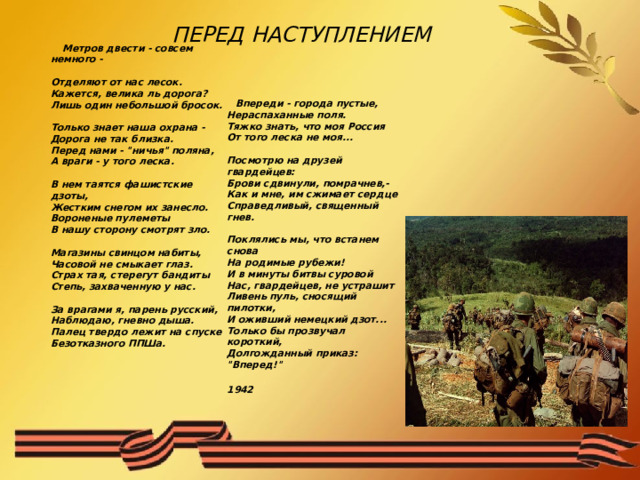 ПЕРЕД НАСТУПЛЕНИЕМ    Метров двести - совсем немного -  Отделяют от нас лесок.  Кажется, велика ль дорога?  Лишь один небольшой бросок.   Только знает наша охрана -  Дорога не так близка.  Перед нами - 