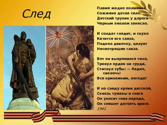  След Пламя жадно полыхает. Сожжено дотла село. Детский трупик у дороги Черным пеплом занесло.  И солдат глядит, и скупо Катится его слеза, Поднял девочку, целует Несмотрящие глаза.  Вот он выпрямился тихо, Тронул орден на груди, Стиснул зубы: -- Ладно, сволочь! Все припомним, погоди!  И по следу крови детской, Сквозь туманы и снега Он уносит гнев народа, Он спешит догнать врага . 1942  