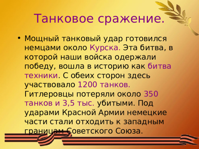 Танковое сражение. Мощный танковый удар готовился немцами около Курска. Эта битва, в которой наши войска одержали победу, вошла в историю как битва техники . С обеих сторон здесь участвовало 1200 танков. Гитлеровцы потеряли около 350 танков и 3,5 тыс. убитыми. Под ударами Красной Армии немецкие части стали отходить к западным границам Советского Союза. 