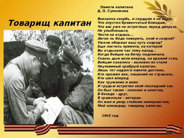  Памяти капитана  Д. П. Суменкова   Внезапна скорбь, и сердцем я не верю,  Что опустел бревенчатый блиндаж,  Что вас уже не встретишь перед дверью,  Не улыбнешься,  Чести не отдашь...  Легко ль беде поверить, злой и скорой?  Ужели оборвал ваш путь снаряд?  Еще постель примята, на которой  Вы отдыхали час тому назад...  Когда бойцов на битву поднимали,  Сквозь дым вели вперед, на вражий стан,  Бойцам казалось - выкован из стали  Неуязвимый храбрый капитан.  Лишь тот надолго памяти достоин,  Кто прожил век, лишений не страшась,  Кто шел вперед  Как труженик и воин  И грудью встретил свой последний час.  Он был таким - спокоен и неистов,  В беседе - друг,  В сраженьях - ветеран.  Он жил и умер стойким коммунистом,  Мой командир, товарищ капитан.    1943 год     Товарищ  капитан 