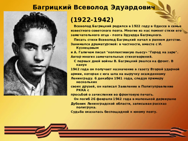 Багрицкий Всеволод Эдуардович  (1922-1942)    Всеволод Багрицкий родился в 1922 году в Одессе в семье известного советского поэта. Многие из нас помнят стихи его замечательного отца - поэта Эдуарда Багрицкого.  Писать стихи Всеволод Багрицкий начал в раннем детстве. Занимался драматургией: в частности, вместе с И. Кузнецовым и А. Галичем писал 