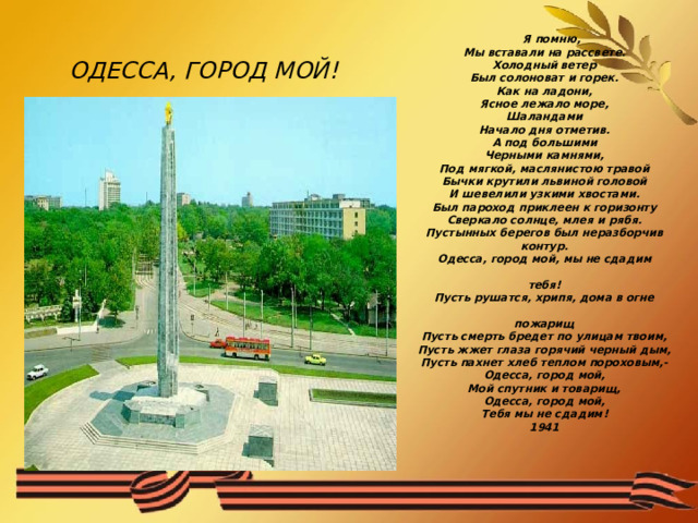  ОДЕССА, ГОРОД МОЙ!    Я помню,  Мы вставали на рассвете.  Холодный ветер  Был солоноват и горек.  Как на ладони,  Ясное лежало море,  Шаландами  Начало дня отметив.  А под большими  Черными камнями,  Под мягкой, маслянистою травой  Бычки крутили львиной головой  И шевелили узкими хвостами.  Был пароход приклеен к горизонту  Сверкало солнце, млея и рябя.  Пустынных берегов был неразборчив  контур.  Одесса, город мой, мы не сдадим                                                                  тебя!  Пусть рушатся, хрипя, дома в огне                                                                  пожарищ  Пусть смерть бредет по улицам твоим,  Пусть жжет глаза горячий черный дым,  Пусть пахнет хлеб теплом пороховым,-  Одесса, город мой,  Мой спутник и товарищ,  Одесса, город мой,  Тебя мы не сдадим!  1941    