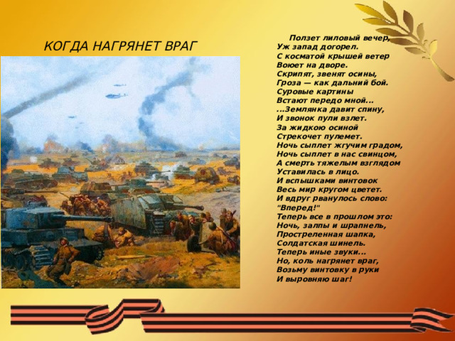   КОГДА НАГРЯНЕТ ВРАГ    Ползет лиловый вечер,  Уж запад догорел.  С косматой крышей ветер  Воюет на дворе.  Скрипят, звенят осины,  Гроза — как дальний бой.  Суровые картины  Встают передо мной...  ...Землянка давит спину,  И звонок пули взлет.  За жидкою осиной  Стрекочет пулемет.  Ночь сыплет жгучим градом,  Ночь сыплет в нас свинцом,  А смерть тяжелым взглядом  Уставилась в лицо.  И вспышками винтовок  Весь мир кругом цветет.  И вдруг рванулось слово:  
