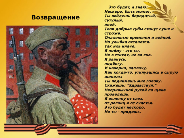  Это будет, я знаю:  Нескоро, быть может, -  Ты войдешь бородатый,  сутулый,  иной.  Твои добрые губы станут суше и  строже,  Опаленные временем и войной.  Но улыбка останется.  Так иль иначе,  Я пойму - это ты.  Не в стихах, не во сне.  Я рванусь,  подбегу.  И наверно, заплачу,  Как когда-то, уткнувшись в сырую  шинель:  Ты поднимешь мне голову.  Скажешь: 