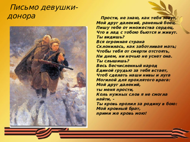  Письмо девушки-донора    Прости, не знаю, как тебя зовут,  Мой друг далекий, раненый боец.  Пишу тебе от множества сердец,  Что в лад с тобою бьются и живут.  Ты видишь?  Вся огромная страна  Склонилась, как заботливая мать;  Чтобы тебя от смерти отстоять,  Ни днем, ни ночью не уснет она.  Ты слышишь?  Весь бесчисленный народ  Единой грудью за тебя встает,  Чтоб сделать наши нивы и луга  Могилой для проклятого врага:  Мой друг далекий,  ты меня прости,  Коль нужных слов я не смогла найти, -  Ты кровь пролил за родину в бою:  Мой кровный брат,  прими же кровь мою! 