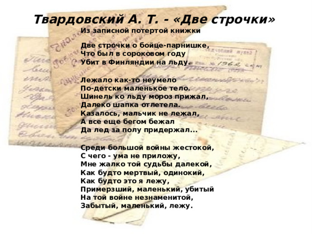 Твардовский А. Т. - «Две строчки» Из записной потертой книжки Две строчки о бойце-парнишке, Что был в сороковом году Убит в Финляндии на льду.  Лежало как-то неумело По-детски маленькое тело. Шинель ко льду мороз прижал, Далеко шапка отлетела. Казалось, мальчик не лежал, А все еще бегом бежал Да лед за полу придержал...  Среди большой войны жестокой, С чего - ума не приложу, Мне жалко той судьбы далекой, Как будто мертвый, одинокий, Как будто это я лежу, Примерзший, маленький, убитый На той войне незнаменитой, Забытый, маленький, лежу. 