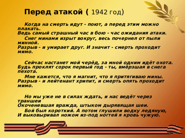 Перед атакой (  1942 год ) Когда на смерть идут - поют, а перед этим можно плакать.  Ведь самый страшный час в бою - час ожидания атаки. Снег минами изрыт вокруг, весь почернел от пыли минной.  Разрыв - и умирает друг. И значит - смерть проходит мимо.  Сейчас настанет мой черёд, за мной одним идёт охота.  Будь проклят сорок первый год - ты, вмёрзшая в снега пехота. Мне кажется, что я магнит, что я притягиваю мины.  Разрыв - и лейтенант хрипит, и смерть опять проходит мимо.  Но мы уже не в силах ждать, и нас ведёт через траншеи  Окоченевшая вражда, штыком дырявящая шеи. Бой был короткий. А потом глушили водку ледяную,  И выковыривал ножом из-под ногтей я кровь чужую. 