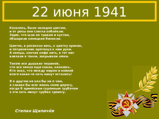 22 июня 1941 Казалось, было холодно цветам, и от росы они слегка поблёкли. Зарю, что шла по травам и кустам, обшарили немецкие бинокли.  Цветок, в росинках весь, к цветку приник, и пограничник протянул к ним руки. А немцы, кончив кофе пить, в тот миг влезали в танки, закрывали люки.  Такою все дышало тишиной, что вся земля еще спала, казалось. Кто знал, что между миром и войной всего каких-то пять минут осталось!  Я о другом не пел бы ни о чем, а славил бы всю жизнь свою дорогу, когда б армейским скромным трубачом я эти пять минут трубил тревогу. Степан Щипачёв 