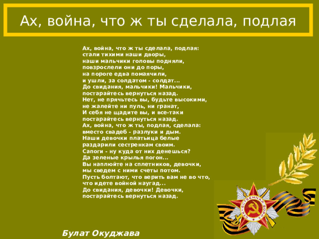 Ах, война, что ж ты сделала, подлая Ах, война, что ж ты сделала, подлая: стали тихими наши дворы, наши мальчики головы подняли, повзрослели они до поры, на пороге едва помаячили, и ушли, за солдатом - солдат... До свидания, мальчики! Мальчики, постарайтесь вернуться назад. Нет, не прячьтесь вы, будьте высокими, не жалейте ни пуль, ни гранат, И себя не щадите вы, и все-таки постарайтесь вернуться назад. Ах, война, что ж ты, подлая, сделала: вместо свадеб - разлуки и дым. Наши девочки платьица белые раздарили сестренкам своим. Сапоги - ну куда от них денешься? Да зеленые крылья погон... Вы наплюйте на сплетников, девочки, мы сведем с ними счеты потом. Пусть болтают, что верить вам не во что, что идете войной наугад... До свидания, девочки! Девочки, постарайтесь вернуться назад. Булат Окуджава 