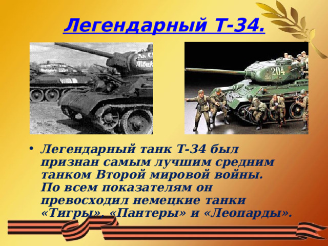 Легендарный Т-34. Легендарный танк Т-34 был признан самым лучшим средним танком Второй мировой войны.  По всем показателям он превосходил немецкие танки «Тигры», «Пантеры» и «Леопарды».  