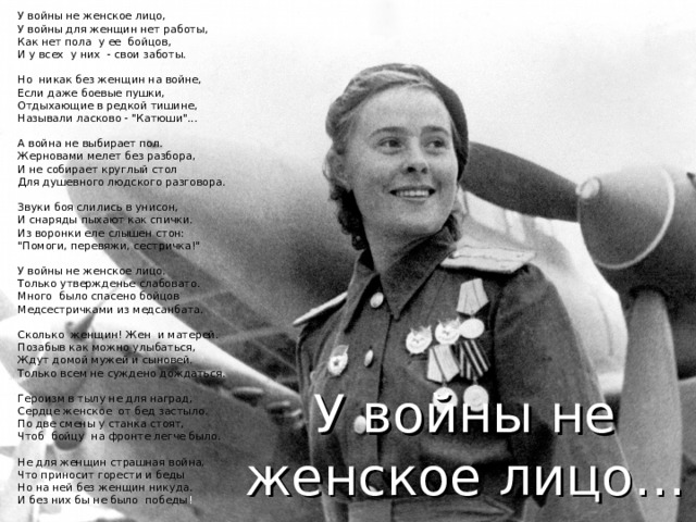 У войны не женское лицо,   У войны для женщин нет работы,  Как нет пола  у ее  бойцов,  И у всех  у них  - свои заботы.   Но  никак без женщин на войне,  Если даже боевые пушки,  Отдыхающие в редкой тишине,  Называли ласково - 